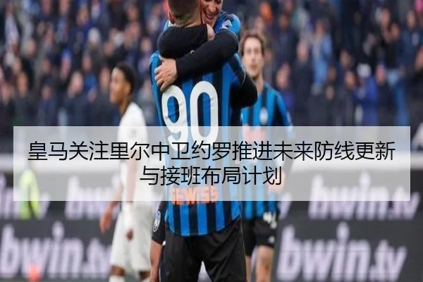 皇马关注里尔中卫约罗推进未来防线更新与接班布局计划
