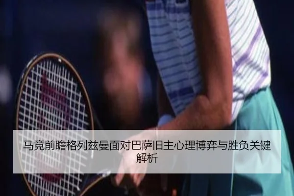 马竞前瞻格列兹曼面对巴萨旧主心理博弈与胜负关键解析