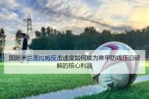 国际米兰图拉姆反击速度如何成为意甲防线压迫破解的核心利器