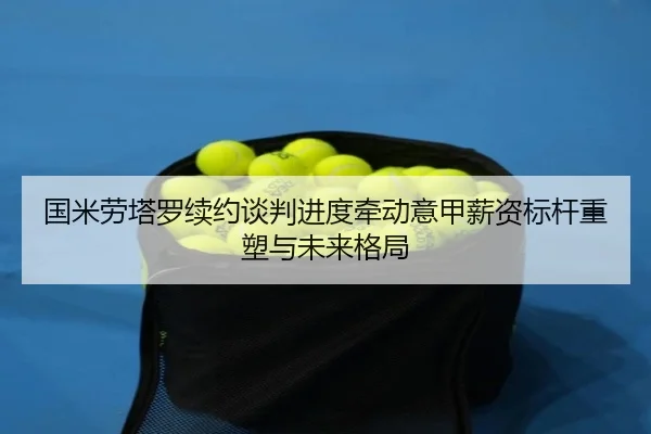 国米劳塔罗续约谈判进度牵动意甲薪资标杆重塑与未来格局