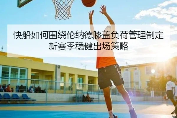 快船如何围绕伦纳德膝盖负荷管理制定新赛季稳健出场策略