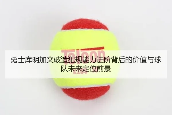 勇士库明加突破造犯规能力进阶背后的价值与球队未来定位前景