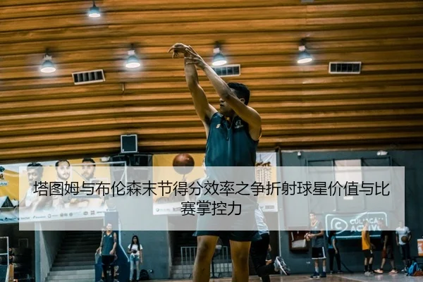 塔图姆与布伦森末节得分效率之争折射球星价值与比赛掌控力